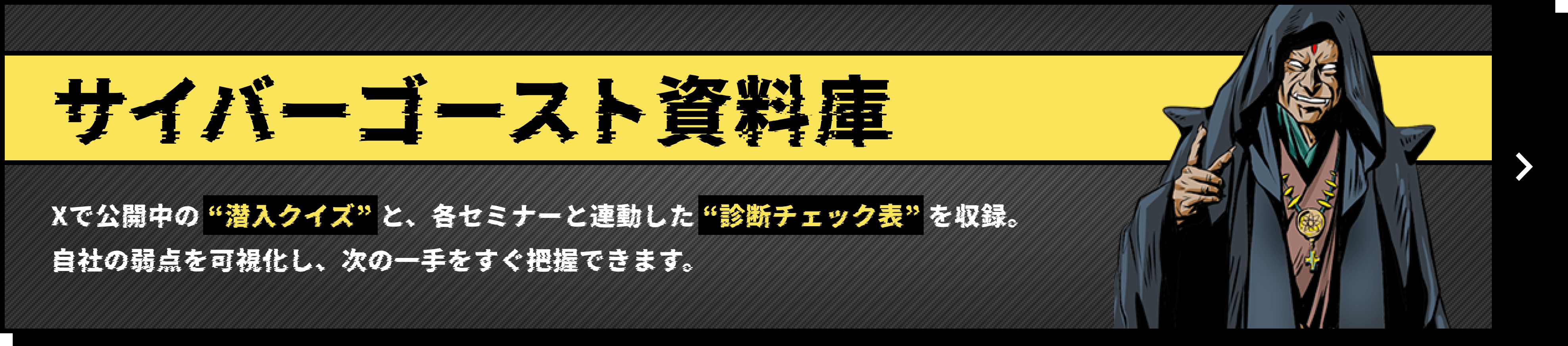 サイバーゴースト資料庫 Xで公開中の “潜入クイズ” と、各セミナーと連動した “診断チェック表” を収録。自社の弱点を可視化し、次の一手をすぐ把握できます。